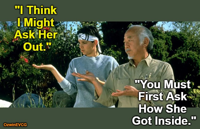 Ask That After This | "I Think 

I Might 

Ask Her 

Out."; "You Must 

First Ask 

How She 

Got Inside."; OzwinEVCG | image tagged in daniel son and mr miyagi,danielsan,dating,baby steps,questions and answers,say what | made w/ Imgflip meme maker