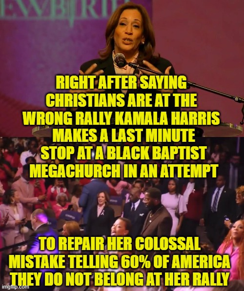 Pander much? She has no soul! | RIGHT AFTER SAYING CHRISTIANS ARE AT THE WRONG RALLY KAMALA HARRIS; MAKES A LAST MINUTE STOP AT A BLACK BAPTIST MEGACHURCH IN AN ATTEMPT; TO REPAIR HER COLOSSAL MISTAKE TELLING 60% OF AMERICA THEY DO NOT BELONG AT HER RALLY | image tagged in kamala harris,church,maga,make america great again,vice president,christian | made w/ Imgflip meme maker