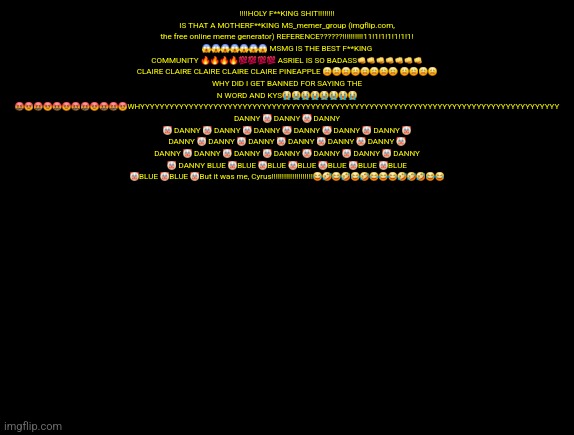 cyrus temp | ‼️‼️HOLY F**KING SHIT‼️‼️‼️‼️ IS THAT A MOTHERF**KING MS_memer_group (imgflip.com, the free online meme generator) REFERENCE??????!!!!!!!!!!11!1!1!1!1!1!1! 😱😱😱😱😱😱😱 MSMG IS THE BEST F**KING COMMUNITY 🔥🔥🔥🔥💯💯💯💯 ASRIEL IS SO BADASS👊👊👊👊👊👊👊 CLAIRE CLAIRE CLAIRE CLAIRE CLAIRE PINEAPPLE 😩😩😩😩😩😩😩😩 😩😩😩😩
WHY DID I GET BANNED FOR SAYING THE N WORD AND KYS😭😭😭😭😭😭😭😭 🤬😡🤬😡🤬😡🤬🤬😡🤬🤬😡WHYYYYYYYYYYYYYYYYYYYYYYYYYYYYYYYYYYYYYYYYYYYYYYYYYYYYYYYYYYYYYYYYYYYYYYYYYYYYYYYYYYYYYY DANNY 🤡 DANNY 🤡 DANNY 🤡 DANNY 🤡 DANNY 🤡 DANNY 🤡 DANNY 🤡 DANNY 🤡 DANNY 🤡 DANNY 🤡 DANNY 🤡 DANNY 🤡 DANNY 🤡 DANNY 🤡 DANNY 🤡 DANNY 🤡 DANNY 🤡 DANNY 🤡 DANNY 🤡 DANNY 🤡 DANNY 🤡 DANNY 🤡 DANNY BLUE 🤡BLUE 🤡BLUE 🤡BLUE 🤡BLUE 🤡BLUE 🤡BLUE 🤡BLUE 🤡BLUE 🤡But it was me, Cyrus‼️‼️‼️‼️‼️‼️‼️‼️‼️‼️😂🤣😂🤣😂🤣😂😂😂🤣🤣🤣😂😂 | image tagged in cyrus temp | made w/ Imgflip meme maker