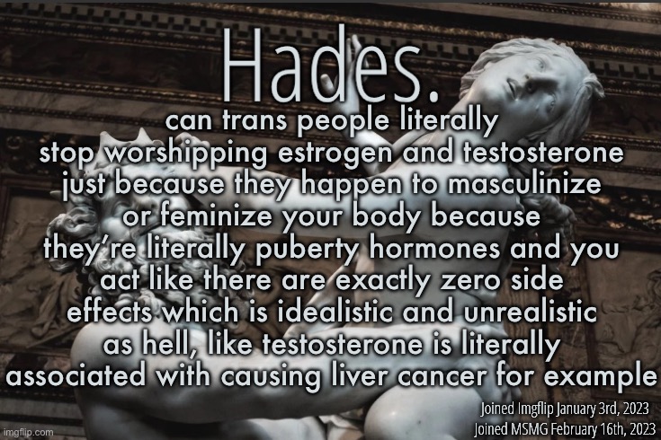 I have no problem with trans people but there have got to be other ways to help transition them | can trans people literally stop worshipping estrogen and testosterone just because they happen to masculinize or feminize your body because they’re literally puberty hormones and you act like there are exactly zero side effects which is idealistic and unrealistic as hell, like testosterone is literally associated with causing liver cancer for example | image tagged in silver announcement template 12 0 template | made w/ Imgflip meme maker