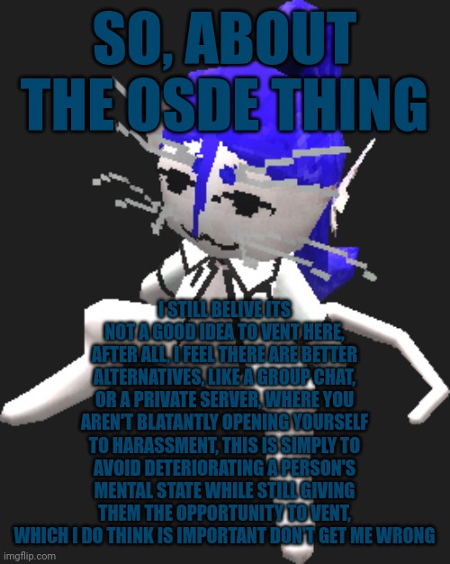 My opinion anyways, I'll say it time and time again, it's only gonna hurt you more, and I don't want that, and nor do you | SO, ABOUT THE OSDE THING; I STILL BELIVE ITS NOT A GOOD IDEA TO VENT HERE, AFTER ALL, I FEEL THERE ARE BETTER ALTERNATIVES, LIKE A GROUP CHAT, OR A PRIVATE SERVER, WHERE YOU AREN'T BLATANTLY OPENING YOURSELF TO HARASSMENT, THIS IS SIMPLY TO AVOID DETERIORATING A PERSON'S MENTAL STATE WHILE STILL GIVING THEM THE OPPORTUNITY TO VENT, WHICH I DO THINK IS IMPORTANT DON'T GET ME WRONG | image tagged in blue ariral plush | made w/ Imgflip meme maker