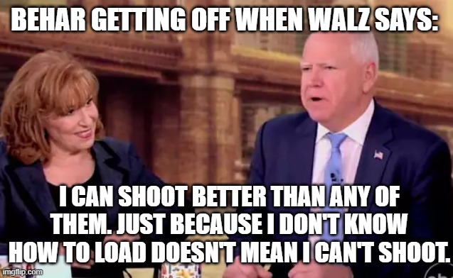 A View: Behar Hot for Walz. | BEHAR GETTING OFF WHEN WALZ SAYS:; I CAN SHOOT BETTER THAN ANY OF THEM. JUST BECAUSE I DON'T KNOW HOW TO LOAD DOESN'T MEAN I CAN'T SHOOT. | image tagged in a view behar hot for walz | made w/ Imgflip meme maker