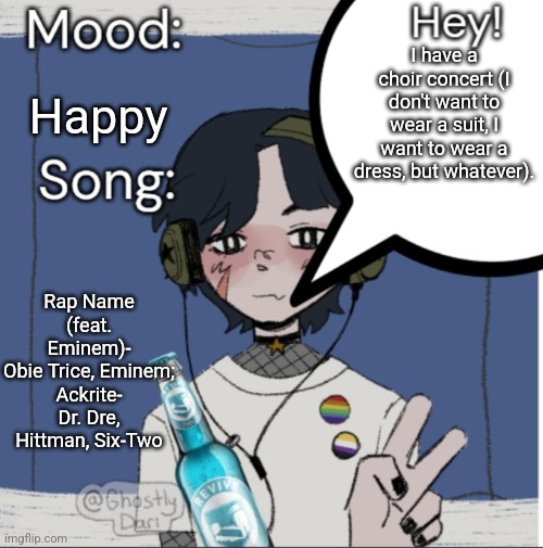 I hate that I try to be my friends therapist, but I needed one too and nobody else will do it for the mf in question. Ilhsm | I have a choir concert (I don't want to wear a suit, I want to wear a dress, but whatever). Happy; Rap Name (feat. Eminem)- Obie Trice, Eminem;

Ackrite- Dr. Dre, Hittman, Six-Two | image tagged in adelaideaux temp mk iii | made w/ Imgflip meme maker