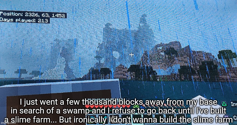 The moment I arrived I just thought "why am I doing this" | I just went a few thousand blocks away from my base in search of a swamp and I refuse to go back until I've built a slime farm... But ironically I don't wanna build the slime farm | made w/ Imgflip meme maker