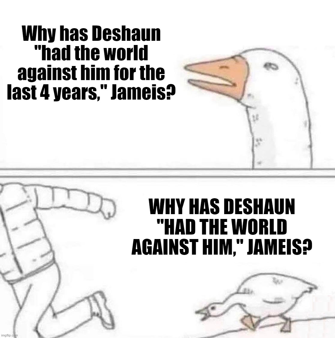 Jameis Winston Deshaun Watson | Why has Deshaun "had the world against him for the last 4 years," Jameis? WHY HAS DESHAUN "HAD THE WORLD AGAINST HIM," JAMEIS? | image tagged in goose chase,sports,cleveland browns,cleveland,nfl,nfl memes | made w/ Imgflip meme maker