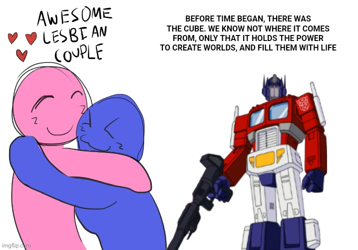 BEFORE TIME BEGAN, THERE WAS THE CUBE. WE KNOW NOT WHERE IT COMES FROM, ONLY THAT IT HOLDS THE POWER TO CREATE WORLDS, AND FILL THEM WITH LIFE | image tagged in awesome lesbian couple,memes,blank transparent square | made w/ Imgflip meme maker