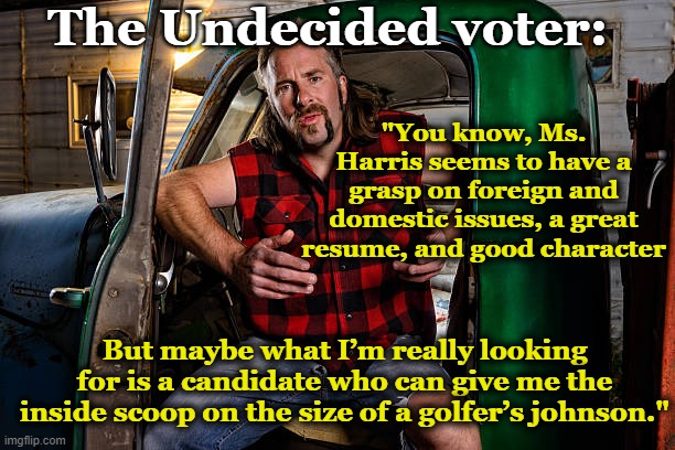 Undecided Voter Leaning to MAGA | The Undecided voter:; "You know, Ms. Harris seems to have a grasp on foreign and domestic issues, a great resume, and good character; But maybe what I’m really looking for is a candidate who can give me the inside scoop on the size of a golfer’s johnson." | image tagged in maga,donald trump approves,deplorable donald,nevertrump meme,donald trump memes,basket of deplorables | made w/ Imgflip meme maker