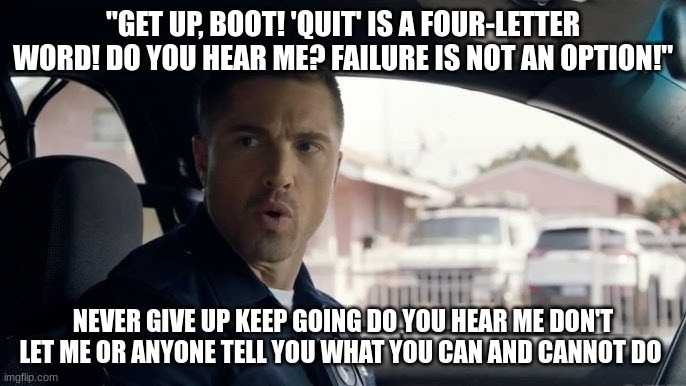 tim Bradford | "GET UP, BOOT! 'QUIT' IS A FOUR-LETTER WORD! DO YOU HEAR ME? FAILURE IS NOT AN OPTION!"; NEVER GIVE UP KEEP GOING DO YOU HEAR ME DON'T LET ME OR ANYONE TELL YOU WHAT YOU CAN AND CANNOT DO | image tagged in tim bradford | made w/ Imgflip meme maker