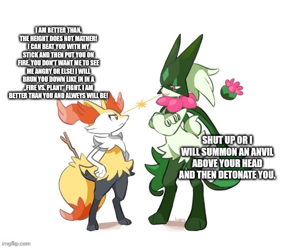 If braixen and meowscarada we're siblings (I made this at 11 pm btw) | I AM BETTER THAN, THE HEIGHT DOES NOT MATHER! I CAN BEAT YOU WITH MY STICK AND THEN PUT YOU ON FIRE. YOU DON'T WANT ME TO SEE ME ANGRY OR ELSE! I WILL BRUN YOU DOWN LIKE IN IN A „FIRE VS. PLANT” FIGHT. I AM BETTER THAN YOU AND ALWEYS WILL BE! SHUT UP OR I WILL SUMMON AN ANVIL ABOVE YOUR HEAD AND THEN DETONATE YOU. | image tagged in braixen and meowscarada | made w/ Imgflip meme maker