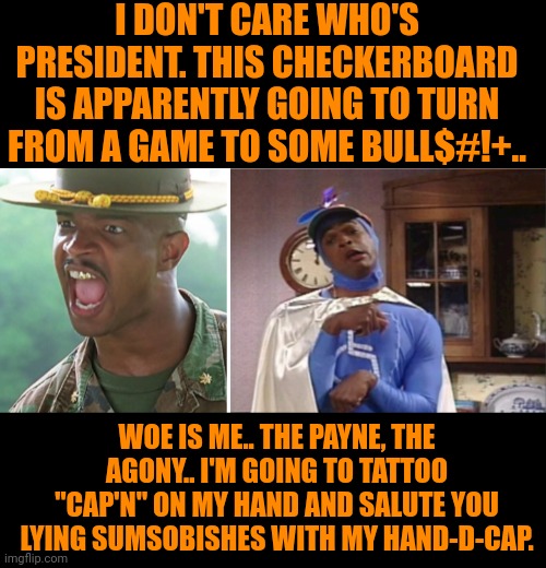 Funny | I DON'T CARE WHO'S PRESIDENT. THIS CHECKERBOARD IS APPARENTLY GOING TO TURN FROM A GAME TO SOME BULL$#!+.. WOE IS ME.. THE PAYNE, THE AGONY.. I'M GOING TO TATTOO "CAP'N" ON MY HAND AND SALUTE YOU LYING SUMSOBISHES WITH MY HAND-D-CAP. | image tagged in funny,politics,politicians,president,lying,handicapped | made w/ Imgflip meme maker