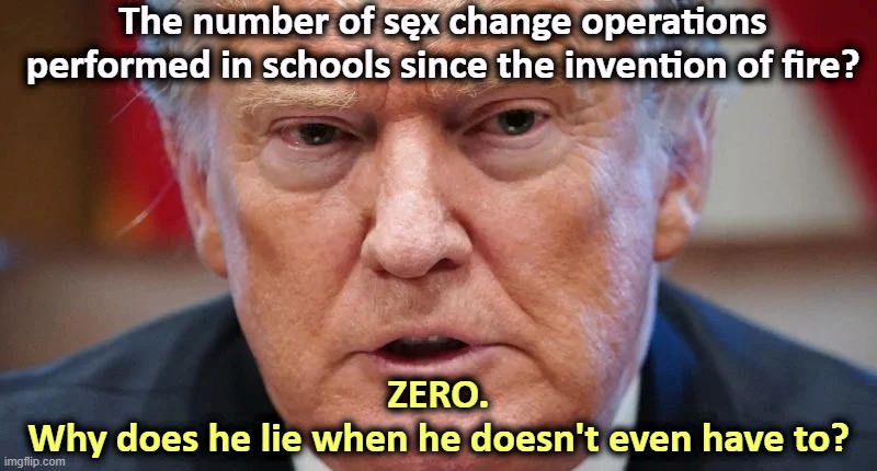 Schools can't afford chalk, never mind operating rooms. There is no evidence for this. Trump never produced a single example. | The number of sęx change operations performed in schools since the invention of fire? ZERO.
Why does he lie when he doesn't even have to? | image tagged in trump dilated angry confused,schools,operations,gender,transgender,tired of hearing about transgenders | made w/ Imgflip meme maker