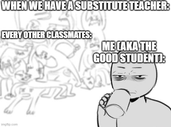 Me and My classmates | WHEN WE HAVE A SUBSTITUTE TEACHER:; EVERY OTHER CLASSMATES:; ME (AKA THE GOOD STUDENT): | image tagged in me and my classmates | made w/ Imgflip meme maker