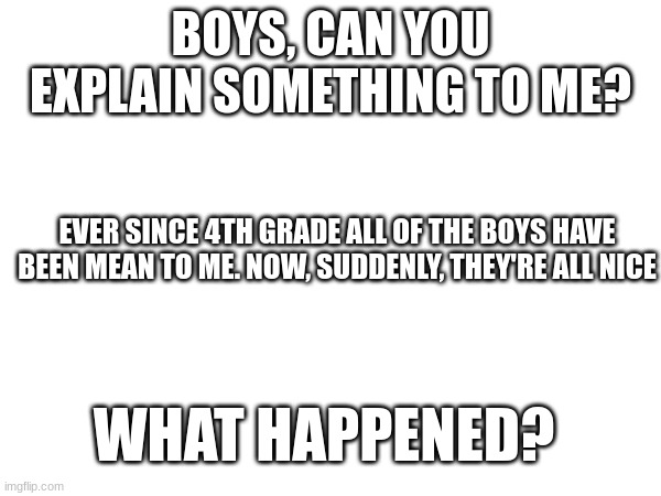 WHAT HAPPENED? | BOYS, CAN YOU EXPLAIN SOMETHING TO ME? EVER SINCE 4TH GRADE ALL OF THE BOYS HAVE BEEN MEAN TO ME. NOW, SUDDENLY, THEY'RE ALL NICE; WHAT HAPPENED? | image tagged in boys,confused | made w/ Imgflip meme maker