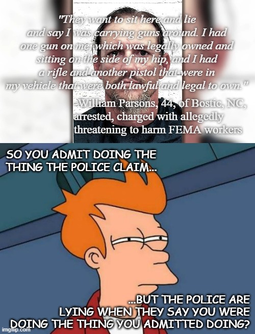 Did... did I just crack the code on MAGA? Do they not actually know what a lie is? | "They want to sit here and lie and say I was carrying guns around. I had one gun on me, which was legally owned and sitting on the side of my hip, and I had a rifle and another pistol that were in my vehicle that were both lawful and legal to own."; -William Parsons, 44, of Bostic, NC,
arrested, charged with allegedly
threatening to harm FEMA workers; SO YOU ADMIT DOING THE THING THE POLICE CLAIM... ...BUT THE POLICE ARE LYING WHEN THEY SAY YOU WERE DOING THE THING YOU ADMITTED DOING? | image tagged in memes,futurama fry,hold up | made w/ Imgflip meme maker