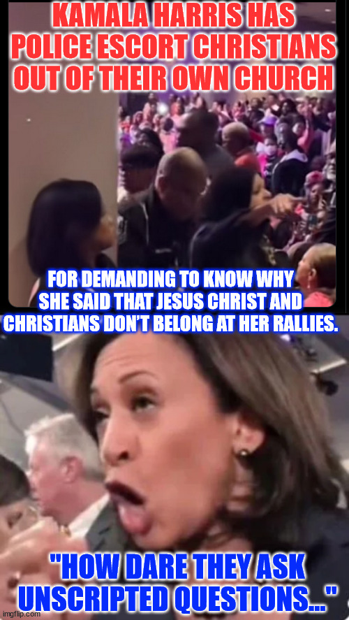 Kamala does not believe in individual freedoms | KAMALA HARRIS HAS POLICE ESCORT CHRISTIANS OUT OF THEIR OWN CHURCH; FOR DEMANDING TO KNOW WHY SHE SAID THAT JESUS CHRIST AND CHRISTIANS DON’T BELONG AT HER RALLIES. "HOW DARE THEY ASK UNSCRIPTED QUESTIONS..." | image tagged in kamala harris,hates america,hates religious freedom | made w/ Imgflip meme maker