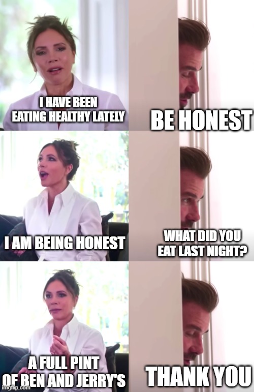 Victoria David Beckham Be Honest | I HAVE BEEN EATING HEALTHY LATELY; BE HONEST; I AM BEING HONEST; WHAT DID YOU EAT LAST NIGHT? A FULL PINT OF BEN AND JERRY'S; THANK YOU | image tagged in victoria david beckham be honest | made w/ Imgflip meme maker