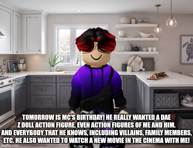 Tomorrow is MC's birthday. | TOMORROW IS MC'S BIRTHDAY! HE REALLY WANTED A DAE Z DOLL ACTION FIGURE. EVEN ACTION FIGURES OF ME AND HIM. AND EVERYBODY THAT HE KNOWS, INCLUDING VILLAINS, FAMILY MEMBERS, ETC. HE ALSO WANTED TO WATCH A NEW MOVIE IN THE CINEMA WITH ME! | image tagged in william,memes,mc,birthday | made w/ Imgflip meme maker