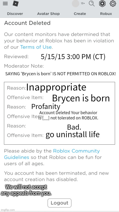 Poison banned from roblox | 5/15/15 3:00 PM (CT); SAYING 'Brycen is born' IS NOT PERMITTED ON ROBLOX! Inappropriate; Brycen is born; Profanity; Account Deleted Your behavior is [__] not tolerated on ROBLOX. Bad. go uninstall life; We will not accept any appeals from you. | image tagged in poison banned from roblox | made w/ Imgflip meme maker