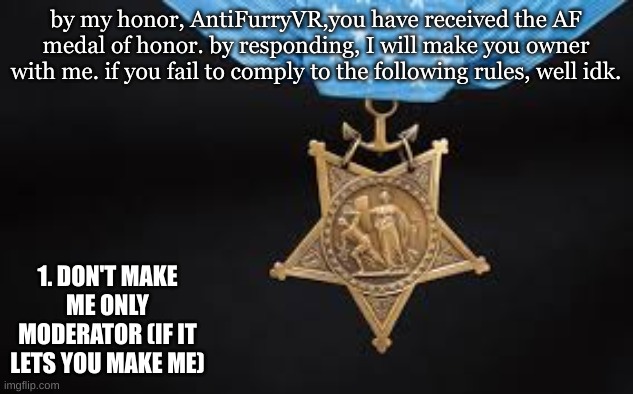 Anti Furry corp medal of honor | by my honor, AntiFurryVR,you have received the AF medal of honor. by responding, I will make you owner with me. if you fail to comply to the following rules, well idk. 1. DON'T MAKE ME ONLY MODERATOR (IF IT LETS YOU MAKE ME) | image tagged in anti furry,medal,honor,memes,duty,pride as in service | made w/ Imgflip meme maker