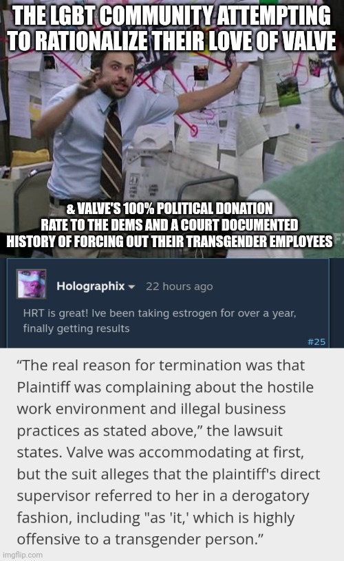 THE LGBT COMMUNITY ATTEMPTING TO RATIONALIZE THEIR LOVE OF VALVE; & VALVE'S 100% POLITICAL DONATION RATE TO THE DEMS AND A COURT DOCUMENTED HISTORY OF FORCING OUT THEIR TRANSGENDER EMPLOYEES | image tagged in charlie conspiracy always sunny in philidelphia | made w/ Imgflip meme maker