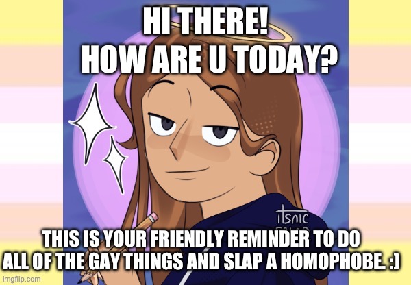 :) | HI THERE! HOW ARE U TODAY? THIS IS YOUR FRIENDLY REMINDER TO DO ALL OF THE GAY THINGS AND SLAP A HOMOPHOBE. :) | image tagged in starshine talking template | made w/ Imgflip meme maker