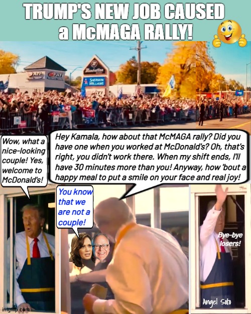 Trump serves Kamala and Walz at McDonald's drive-thru | TRUMP'S NEW JOB CAUSED
 a McMAGA RALLY! Hey Kamala, how about that McMAGA rally? Did you
have one when you worked at McDonald's? Oh, that's
right, you didn't work there. When my shift ends, I'll
have 30 minutes more than you! Anyway, how 'bout a
happy meal to put a smile on your face and real joy! Wow, what a
nice-looking
couple! Yes,
welcome to
McDonald's! You know
that we
are not a
couple! Bye-bye
losers! Angel Soto | image tagged in trump serves kamala and walz at mcdonald's drive thru,kamala harris,trump,tim walz,mcdonald's,trump rally | made w/ Imgflip meme maker