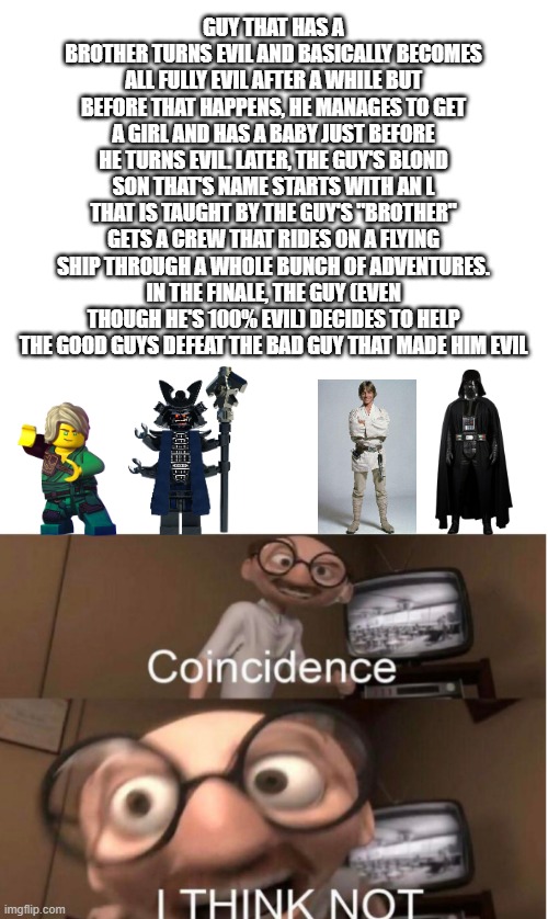 huh. | GUY THAT HAS A BROTHER TURNS EVIL AND BASICALLY BECOMES ALL FULLY EVIL AFTER A WHILE BUT BEFORE THAT HAPPENS, HE MANAGES TO GET A GIRL AND HAS A BABY JUST BEFORE HE TURNS EVIL. LATER, THE GUY'S BLOND SON THAT'S NAME STARTS WITH AN L THAT IS TAUGHT BY THE GUY'S "BROTHER" GETS A CREW THAT RIDES ON A FLYING SHIP THROUGH A WHOLE BUNCH OF ADVENTURES. IN THE FINALE, THE GUY (EVEN THOUGH HE'S 100% EVIL) DECIDES TO HELP THE GOOD GUYS DEFEAT THE BAD GUY THAT MADE HIM EVIL | image tagged in coincidence,lol so funny,funny,funny meme,sarcasm,interesting | made w/ Imgflip meme maker