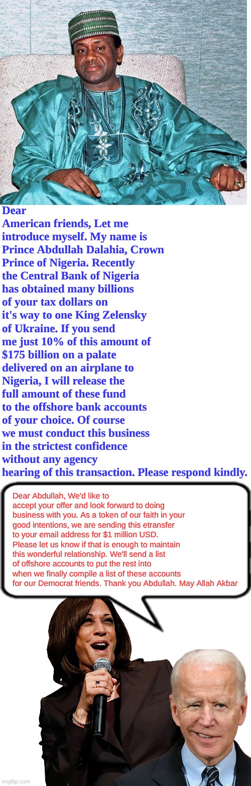 Something like this is how the Biden-Harris Disaster works | Dear American friends, Let me introduce myself. My name is Prince Abdullah Dalahia, Crown Prince of Nigeria. Recently the Central Bank of Nigeria has obtained many billions of your tax dollars on it's way to one King Zelensky of Ukraine. If you send me just 10% of this amount of $175 billion on a palate delivered on an airplane to Nigeria, I will release the full amount of these fund to the offshore bank accounts of your choice. Of course we must conduct this business in the strictest confidence without any agency hearing of this transaction. Please respond kindly. Dear Abdullah, We'd like to accept your offer and look forward to doing business with you. As a token of our faith in your good intentions, we are sending this etransfer to your email address for $1 million USD. Please let us know if that is enough to maintain this wonderful relationship. We'll send a list of offshore accounts to put the rest into when we finally compile a list of these accounts for our Democrat friends. Thank you Abdullah. May Allah Akbar | image tagged in nigerian prince,blank white template,kamala - goofball | made w/ Imgflip meme maker