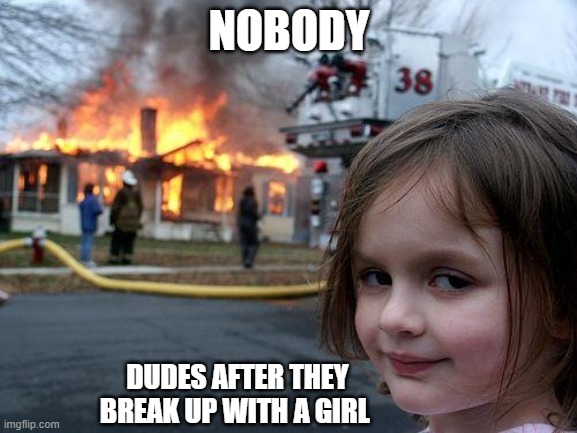 im not wrong | NOBODY; DUDES AFTER THEY BREAK UP WITH A GIRL | image tagged in memes,disaster girl | made w/ Imgflip meme maker