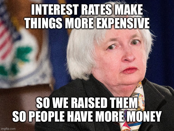 yellen | INTEREST RATES MAKE THINGS MORE EXPENSIVE SO WE RAISED THEM SO PEOPLE HAVE MORE MONEY | image tagged in yellen | made w/ Imgflip meme maker