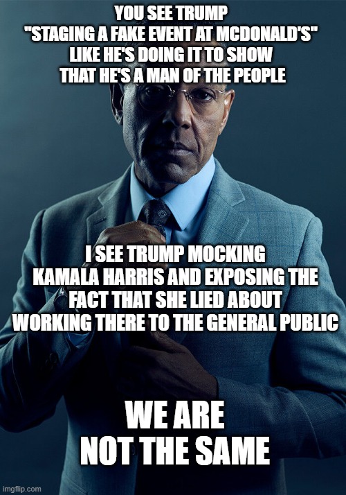 TDS Clouds Your Awareness | YOU SEE TRUMP 
"STAGING A FAKE EVENT AT MCDONALD'S" 
LIKE HE'S DOING IT TO SHOW 
THAT HE'S A MAN OF THE PEOPLE; I SEE TRUMP MOCKING KAMALA HARRIS AND EXPOSING THE FACT THAT SHE LIED ABOUT WORKING THERE TO THE GENERAL PUBLIC; WE ARE NOT THE SAME | image tagged in gus fring we are not the same | made w/ Imgflip meme maker