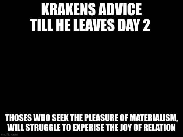 tmw I'll stop speaking in quotes | KRAKENS ADVICE TILL HE LEAVES DAY 2; THOSES WHO SEEK THE PLEASURE OF MATERIALISM, WILL STRUGGLE TO EXPERISE THE JOY OF RELATION | made w/ Imgflip meme maker