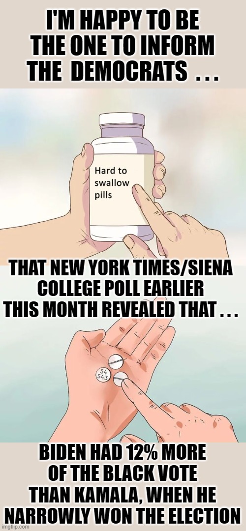 Democrat Hard to swallow pills | I'M HAPPY TO BE THE ONE TO INFORM THE  DEMOCRATS  . . . THAT NEW YORK TIMES/SIENA COLLEGE POLL EARLIER THIS MONTH REVEALED THAT . . . BIDEN HAD 12% MORE OF THE BLACK VOTE THAN KAMALA, WHEN HE NARROWLY WON THE ELECTION | image tagged in hard to swallow pills | made w/ Imgflip meme maker