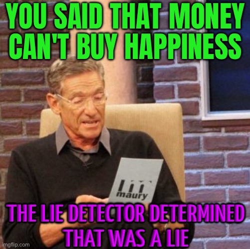 The Biggest Lie The Rich Ever Told | YOU SAID THAT MONEY
CAN'T BUY HAPPINESS; THE LIE DETECTOR DETERMINED
THAT WAS A LIE | image tagged in memes,maury lie detector,lies,rich people,corporate greed,capitalism | made w/ Imgflip meme maker