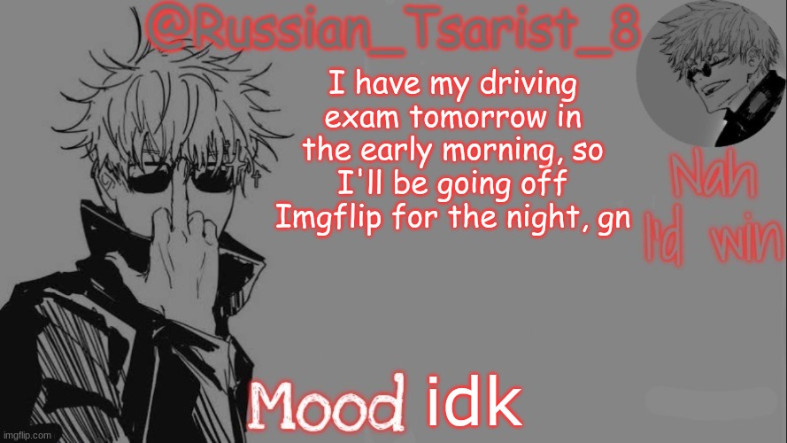 Russian_Tsarist_8 announcement temp (Thanks, Gojo-Satoru) | I have my driving exam tomorrow in the early morning, so I'll be going off Imgflip for the night, gn; idk | image tagged in russian_tsarist_8 announcement temp thanks gojo-satoru | made w/ Imgflip meme maker