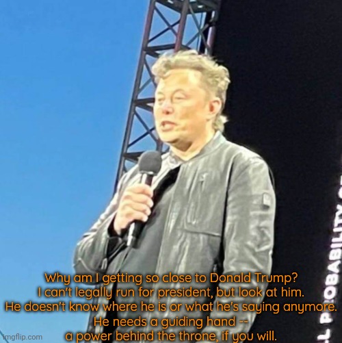 Gee Elon, what are we going to do tonight? The same thing we do every night: try to take over the world. | Why am I getting so close to Donald Trump?
I can't legally run for president, but look at him.
He doesn't know where he is or what he's saying anymore.
He needs a guiding hand --
a power behind the throne, if you will. | image tagged in elon musk looks like donald trump,remote control,manipulation,foreigner,elderly,dementia | made w/ Imgflip meme maker