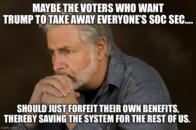 If it doesn’t cause harm, GOP’s not interested | MAYBE THE VOTERS WHO WANT TRUMP TO TAKE AWAY EVERYONE’S SOC SEC…. SHOULD JUST FORFEIT THEIR OWN BENEFITS, THEREBY SAVING THE SYSTEM FOR THE REST OF US. | image tagged in deep thought | made w/ Imgflip meme maker