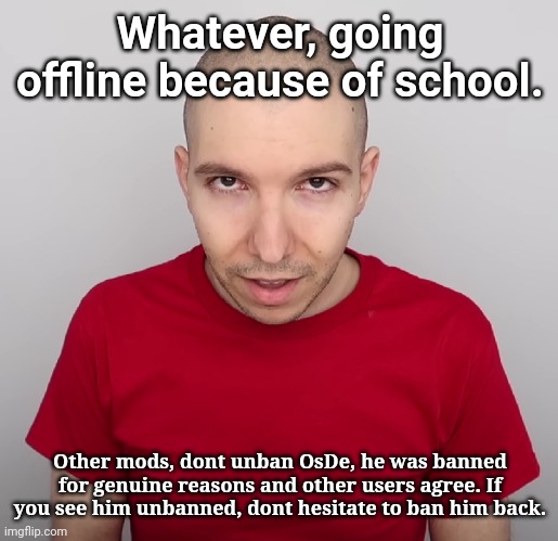 I know you're tired of seeing posts about him, and I'm very sorry about that | Whatever, going offline because of school. Other mods, dont unban OsDe, he was banned for genuine reasons and other users agree. If you see him unbanned, dont hesitate to ban him back. | image tagged in two steps ahead | made w/ Imgflip meme maker