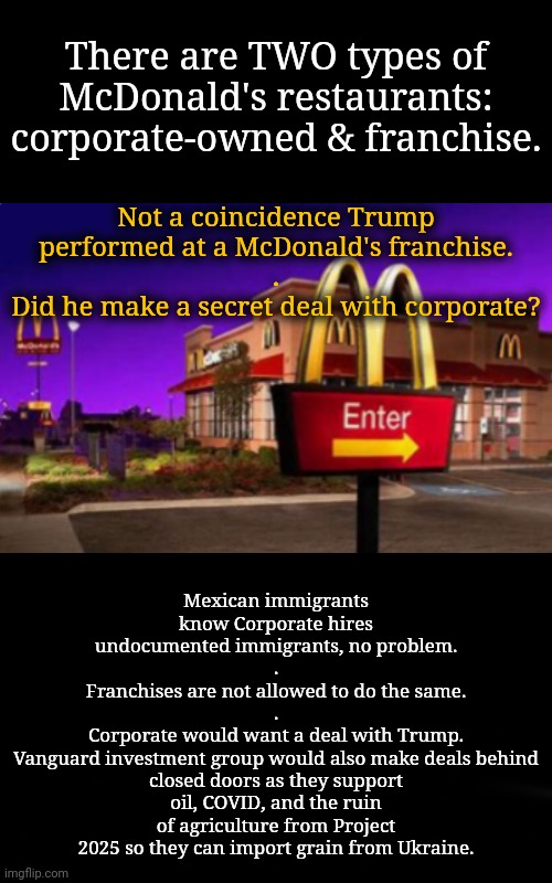 McD, part 4: Is That Why Trump Recently Met With Ukraine's President? | There are TWO types of McDonald's restaurants: corporate-owned & franchise. Not a coincidence Trump performed at a McDonald's franchise.
.
Did he make a secret deal with corporate? Mexican immigrants
know Corporate hires undocumented immigrants, no problem.
.
Franchises are not allowed to do the same.
.
Corporate would want a deal with Trump.
Vanguard investment group would also make deals behind closed doors as they support oil, COVID, and the ruin of agriculture from Project 2025 so they can import grain from Ukraine. | image tagged in mcdonalds,dnc,msnbc,ukraine | made w/ Imgflip meme maker