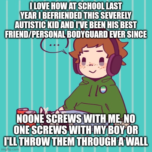 Yesbecauseyes's temp | I LOVE HOW AT SCHOOL LAST YEAR I BEFRIENDED THIS SEVERELY AUTISTIC KID AND I'VE BEEN HIS BEST FRIEND/PERSONAL BODYGUARD EVER SINCE; NOONE SCREWS WITH ME, NO ONE SCREWS WITH MY BOY OR I'LL THROW THEM THROUGH A WALL | image tagged in yesbecauseyes's temp | made w/ Imgflip meme maker