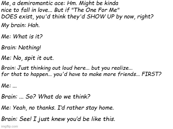 Demiromantic Ace Problems | Me, a demiromantic ace: Hm. Might be kinda nice to fall in love... But if "The One For Me" DOES exist, you'd think they'd SHOW UP by now, right? My brain: Hah. Me: What is it? Brain: Nothing! Me: No, spit it out. Brain: Just thinking out loud here... but you realize... for that to happen... you'd have to make more friends... FIRST? Me: ... Brain: ... So? What do we think? Me: Yeah, no thanks. I’d rather stay home. Brain: See! I just knew you’d be like this. | image tagged in blank white template | made w/ Imgflip meme maker