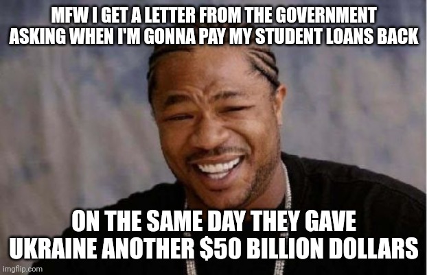 Blood from a stone. | MFW I GET A LETTER FROM THE GOVERNMENT ASKING WHEN I'M GONNA PAY MY STUDENT LOANS BACK; ON THE SAME DAY THEY GAVE UKRAINE ANOTHER $50 BILLION DOLLARS | image tagged in memes,yo dawg heard you | made w/ Imgflip meme maker