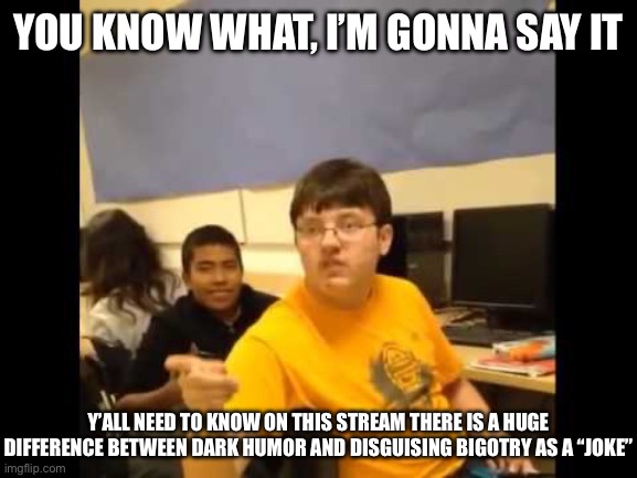 Like is it just me? I absolutely love this stream, don’t get me wrong, but sometimes I think people disguise their hatefulness | YOU KNOW WHAT, I’M GONNA SAY IT; Y’ALL NEED TO KNOW ON THIS STREAM THERE IS A HUGE DIFFERENCE BETWEEN DARK HUMOR AND DISGUISING BIGOTRY AS A “JOKE” | image tagged in problems,and now you have officially carried it too far buddy,why,what the hell is wrong with you people,why god why | made w/ Imgflip meme maker