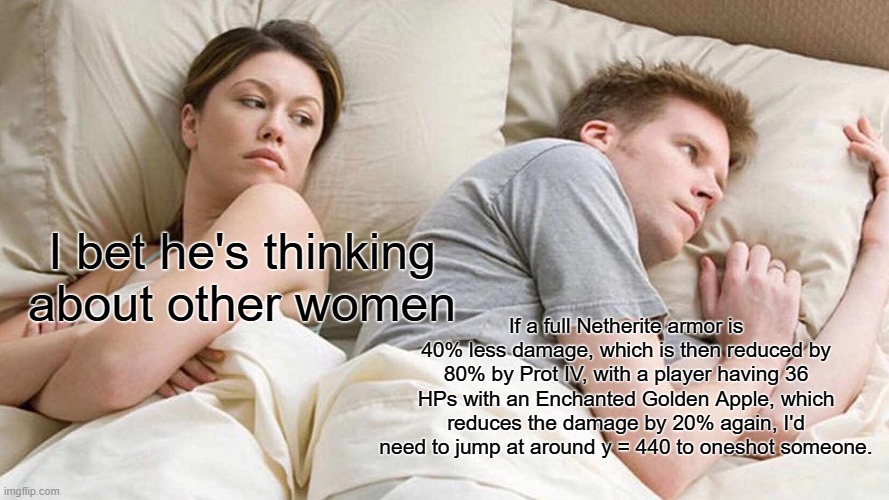 I Probably Failed the Calculations | I bet he's thinking about other women; If a full Netherite armor is 40% less damage, which is then reduced by 80% by Prot IV, with a player having 36 HPs with an Enchanted Golden Apple, which reduces the damage by 20% again, I'd need to jump at around y = 440 to oneshot someone. | image tagged in memes,i bet he's thinking about other women | made w/ Imgflip meme maker