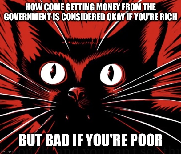 Why | HOW COME GETTING MONEY FROM THE GOVERNMENT IS CONSIDERED OKAY IF YOU'RE RICH; BUT BAD IF YOU'RE POOR | image tagged in sabo tabby cat | made w/ Imgflip meme maker