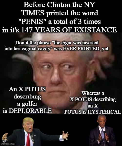 Welcome to Penis talk (SICK of the HYPOCRISY?) | Before Clinton the NY TIMES printed the word "PENIS" a total of 3 times in it's 147 YEARS OF EXISTANCE; Doubt the phrase "the cigar was inserted into her vaginal cavity" was EVER PRINTED, yet:; An X POTUS describing a golfer is DEPLORABLE; Whereas a X POTUS describing an X POTUS is HYSTERICAL | image tagged in trump obama clinton penis talk meme | made w/ Imgflip meme maker