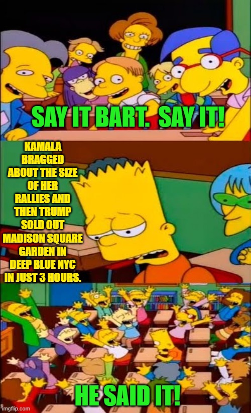 Go ahead Dems . . . now YOU try telling the truth for once.  Bring a change into your life. | SAY IT BART.  SAY IT! KAMALA BRAGGED ABOUT THE SIZE OF HER RALLIES AND THEN TRUMP SOLD OUT MADISON SQUARE GARDEN IN DEEP BLUE NYC IN JUST 3 HOURS. HE SAID IT! | image tagged in say the line bart simpsons | made w/ Imgflip meme maker