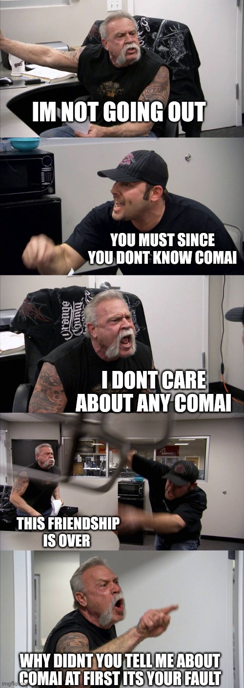 American Chopper Argument | IM NOT GOING OUT; YOU MUST SINCE YOU DONT KNOW COMAI; I DONT CARE ABOUT ANY COMAI; THIS FRIENDSHIP IS OVER; WHY DIDNT YOU TELL ME ABOUT COMAI AT FIRST ITS YOUR FAULT | image tagged in memes,american chopper argument | made w/ Imgflip meme maker