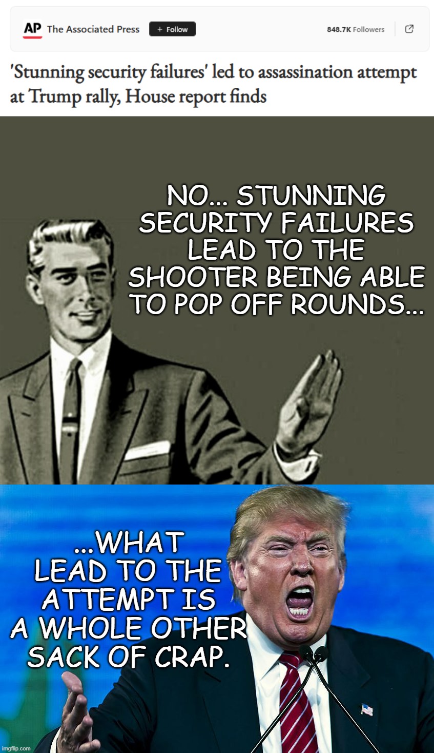 It's like saying people were face-firsting through windshields because seatbelts were put in cars... | NO... STUNNING SECURITY FAILURES LEAD TO THE SHOOTER BEING ABLE TO POP OFF ROUNDS... ...WHAT LEAD TO THE ATTEMPT IS A WHOLE OTHER SACK OF CRAP. | image tagged in nope,angry trump,cause and effect | made w/ Imgflip meme maker