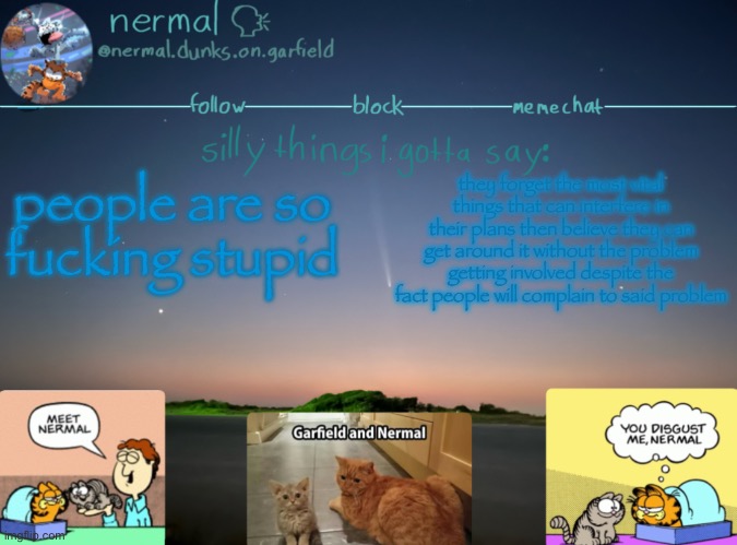 nermal :speak: | people are so fucking stupid; they forget the most vital things that can interfere in their plans then believe they can get around it without the problem getting involved despite the fact people will complain to said problem | image tagged in nermal speak | made w/ Imgflip meme maker